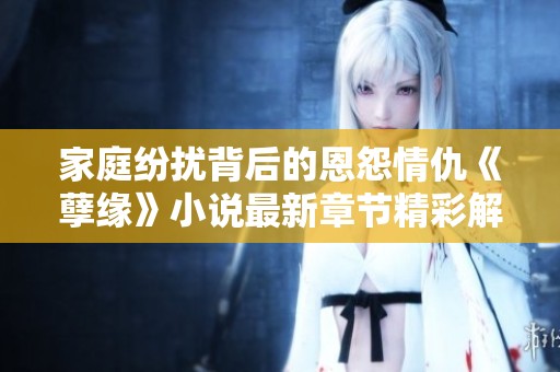 家庭纷扰背后的恩怨情仇《孽缘》小说最新章节精彩解析