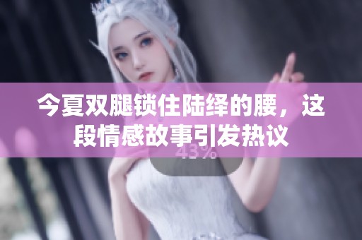 今夏双腿锁住陆绎的腰，这段情感故事引发热议