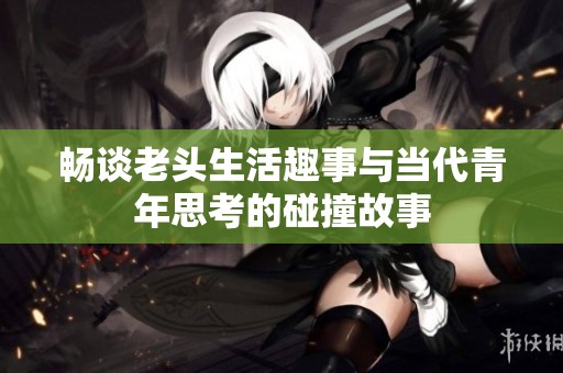 畅谈老头生活趣事与当代青年思考的碰撞故事