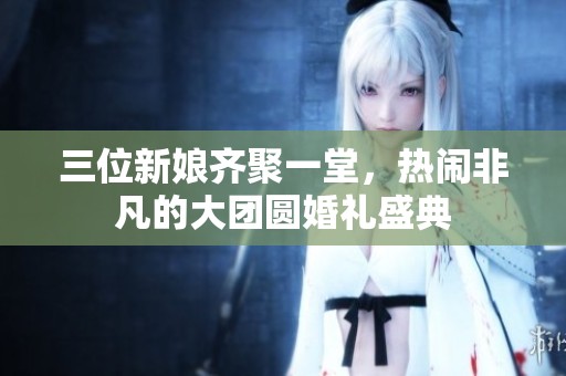 三位新娘齐聚一堂，热闹非凡的大团圆婚礼盛典