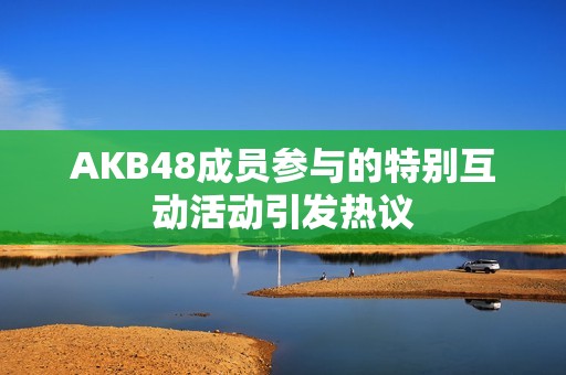 AKB48成员参与的特别互动活动引发热议