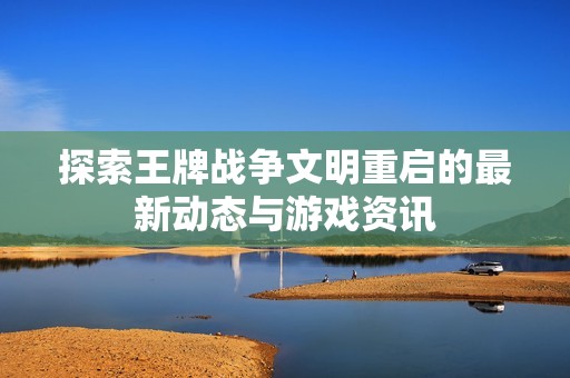 探索王牌战争文明重启的最新动态与游戏资讯