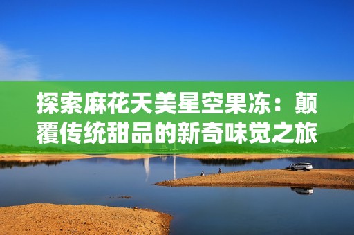 探索麻花天美星空果冻：颠覆传统甜品的新奇味觉之旅