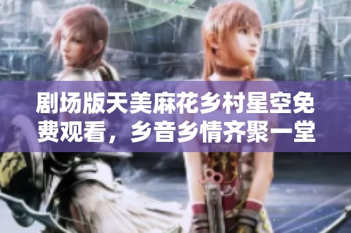 剧场版天美麻花乡村星空免费观看，乡音乡情齐聚一堂