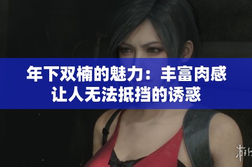 年下双楠的魅力：丰富肉感让人无法抵挡的诱惑