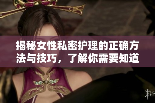 揭秘女性私密护理的正确方法与技巧，了解你需要知道的一切