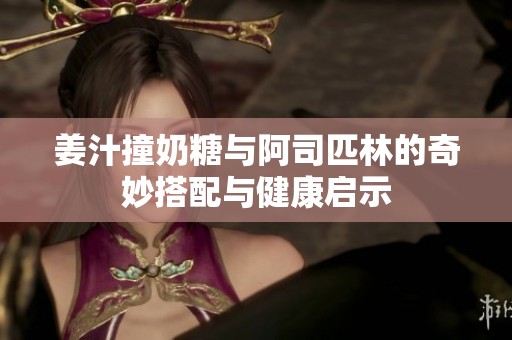 姜汁撞奶糖与阿司匹林的奇妙搭配与健康启示