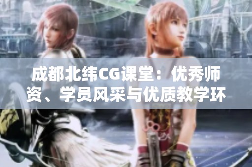 成都北纬CG课堂：优秀师资、学员风采与优质教学环境全景展示