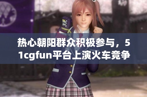 热心朝阳群众积极参与，51cgfun平台上演火车竞争盛况