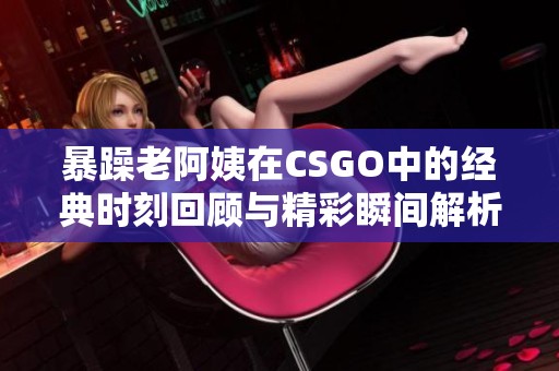 暴躁老阿姨在CSGO中的经典时刻回顾与精彩瞬间解析