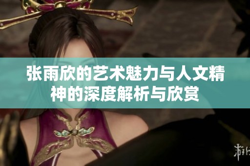 张雨欣的艺术魅力与人文精神的深度解析与欣赏