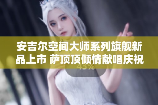 安吉尔空间大师系列旗舰新品上市 萨顶顶倾情献唱庆祝
