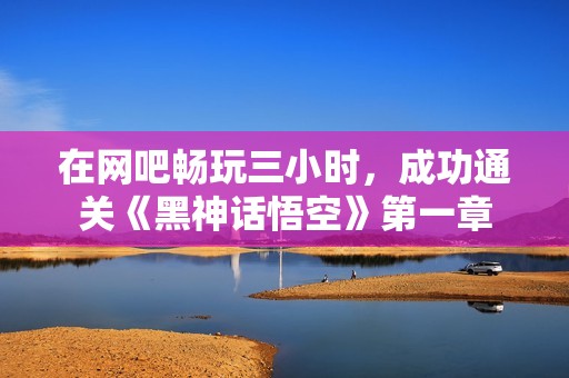 在网吧畅玩三小时，成功通关《黑神话悟空》第一章