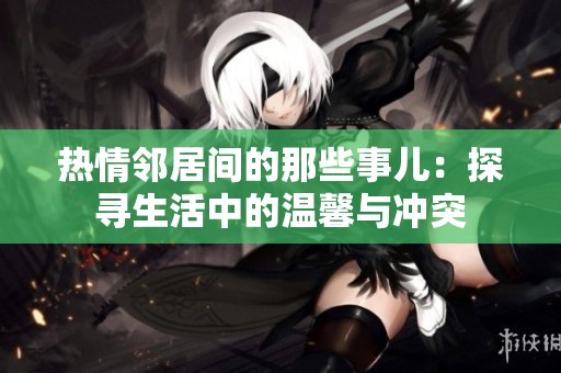 热情邻居间的那些事儿：探寻生活中的温馨与冲突