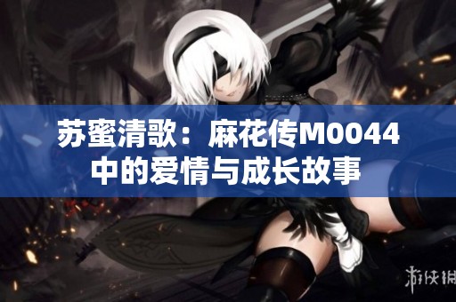 苏蜜清歌：麻花传M0044中的爱情与成长故事 