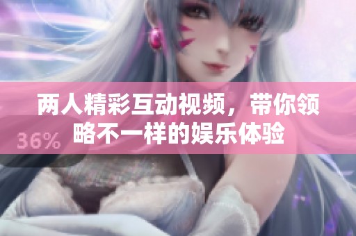 两人精彩互动视频，带你领略不一样的娱乐体验