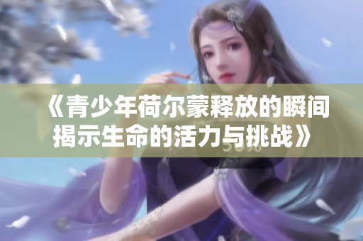 《青少年荷尔蒙释放的瞬间揭示生命的活力与挑战》