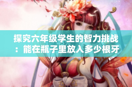 探究六年级学生的智力挑战：能在瓶子里放入多少根牙签