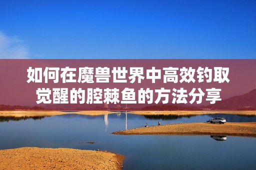 如何在魔兽世界中高效钓取觉醒的腔棘鱼的方法分享