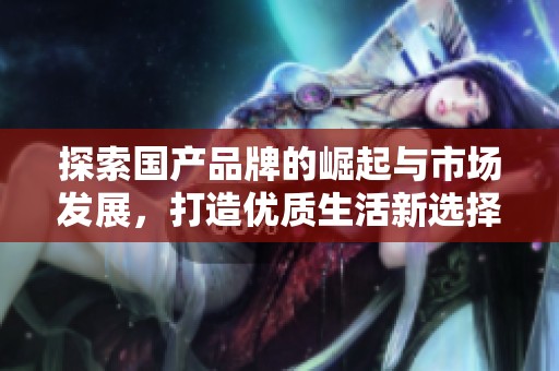 探索国产品牌的崛起与市场发展，打造优质生活新选择