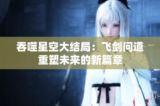 吞噬星空大结局：飞剑问道重塑未来的新篇章