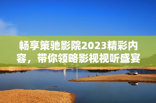 畅享策驰影院2023精彩内容，带你领略影视视听盛宴