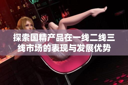 探索国精产品在一线二线三线市场的表现与发展优势