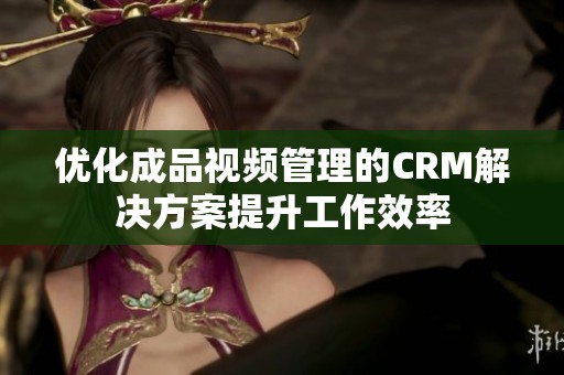 优化成品视频管理的CRM解决方案提升工作效率