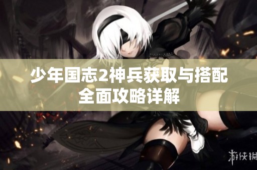 少年国志2神兵获取与搭配全面攻略详解