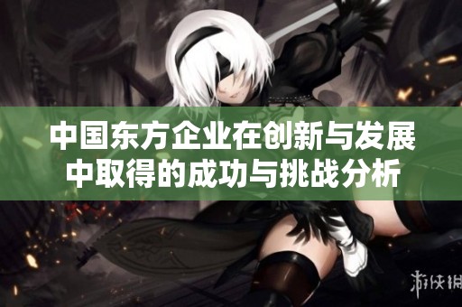中国东方企业在创新与发展中取得的成功与挑战分析