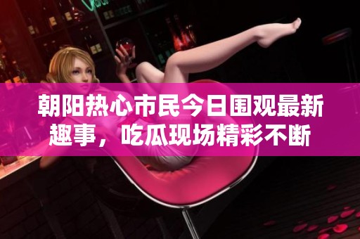 朝阳热心市民今日围观最新趣事，吃瓜现场精彩不断