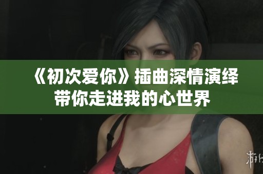 《初次爱你》插曲深情演绎带你走进我的心世界