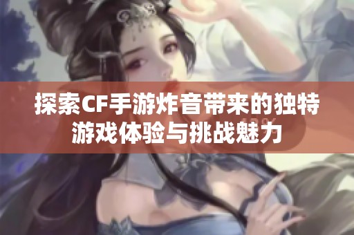探索CF手游炸音带来的独特游戏体验与挑战魅力
