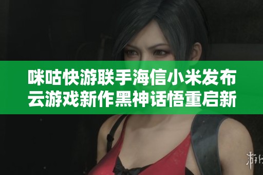 咪咕快游联手海信小米发布云游戏新作黑神话悟重启新篇章
