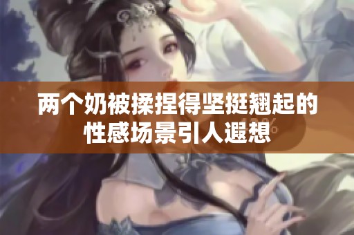 两个奶被揉捏得坚挺翘起的性感场景引人遐想