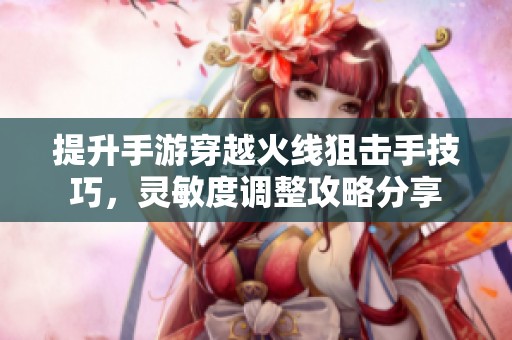 提升手游穿越火线狙击手技巧，灵敏度调整攻略分享