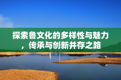 探索鲁文化的多样性与魅力，传承与创新并存之路