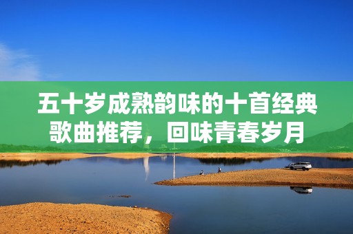 五十岁成熟韵味的十首经典歌曲推荐，回味青春岁月