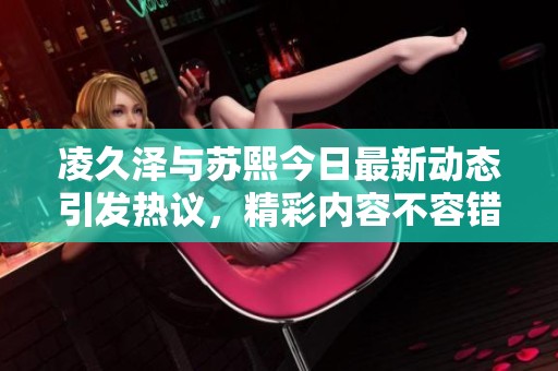 凌久泽与苏熙今日最新动态引发热议，精彩内容不容错过