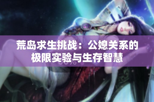 荒岛求生挑战：公媳关系的极限实验与生存智慧