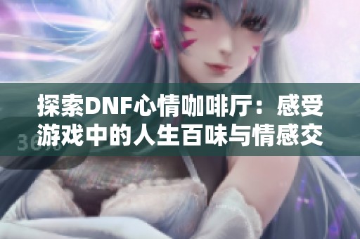 探索DNF心情咖啡厅：感受游戏中的人生百味与情感交融