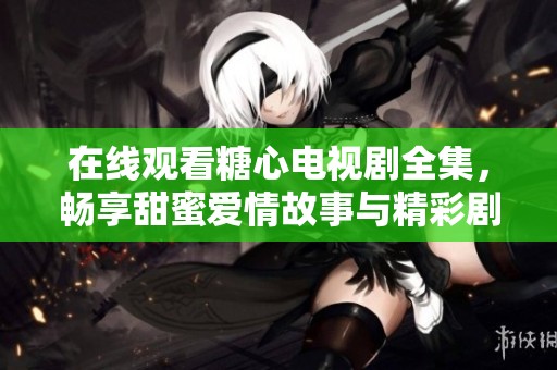 在线观看糖心电视剧全集，畅享甜蜜爱情故事与精彩剧情