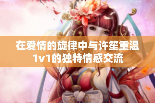 在爱情的旋律中与许笙重温1v1的独特情感交流