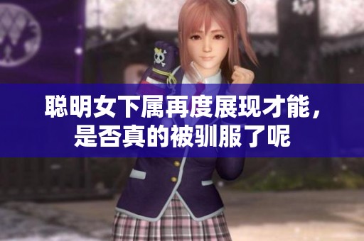 聪明女下属再度展现才能，是否真的被驯服了呢