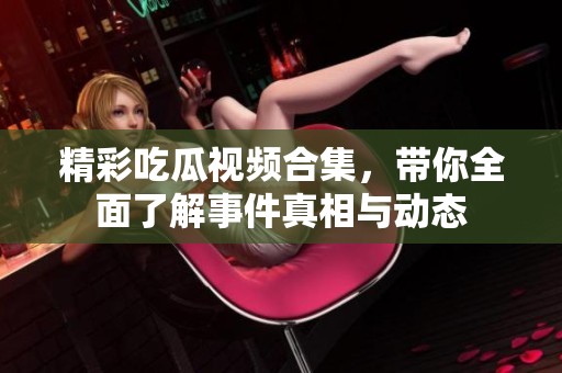 精彩吃瓜视频合集，带你全面了解事件真相与动态
