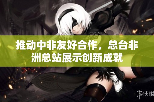推动中非友好合作，总台非洲总站展示创新成就