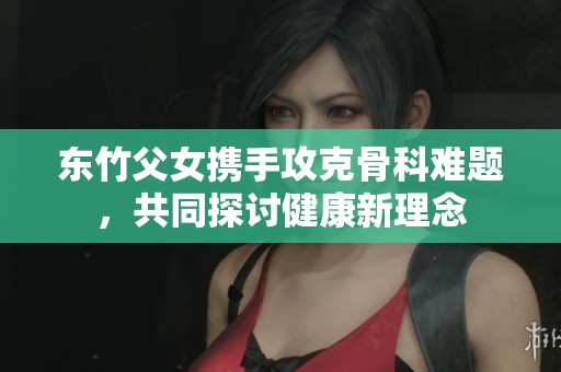 东竹父女携手攻克骨科难题，共同探讨健康新理念