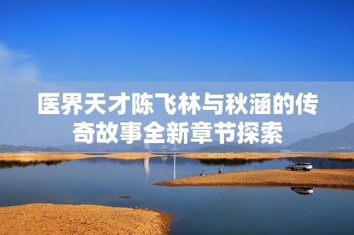 医界天才陈飞林与秋涵的传奇故事全新章节探索