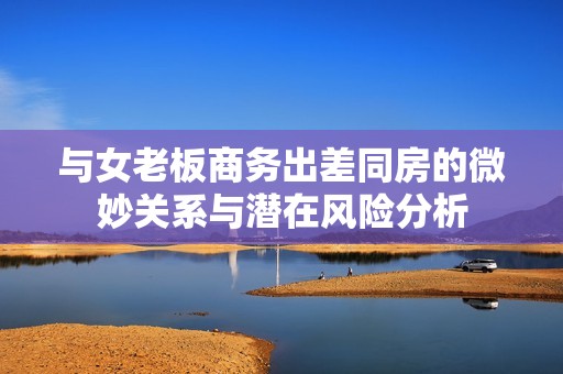 与女老板商务出差同房的微妙关系与潜在风险分析