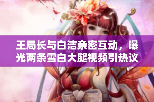 王局长与白洁亲密互动，曝光两条雪白大腿视频引热议